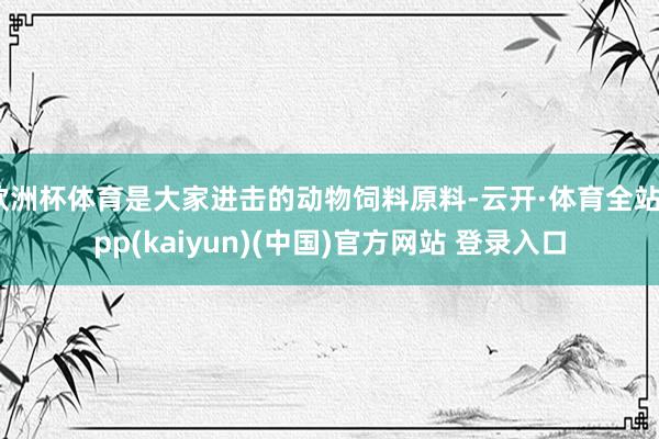 欧洲杯体育是大家进击的动物饲料原料-云开·体育全站app(kaiyun)(中国)官方网站 登录入口