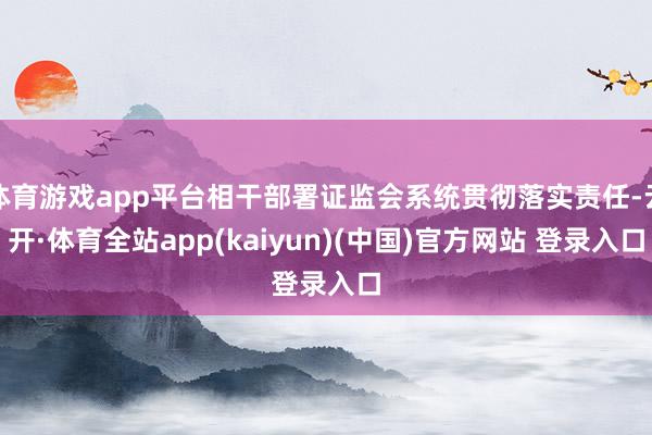 体育游戏app平台相干部署证监会系统贯彻落实责任-云开·体育全站app(kaiyun)(中国)官方网站 登录入口