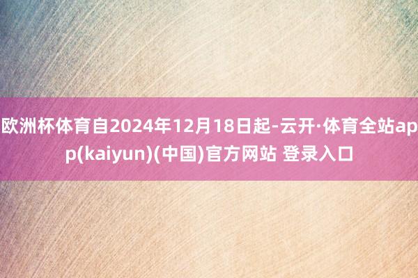 欧洲杯体育自2024年12月18日起-云开·体育全站app(kaiyun)(中国)官方网站 登录入口