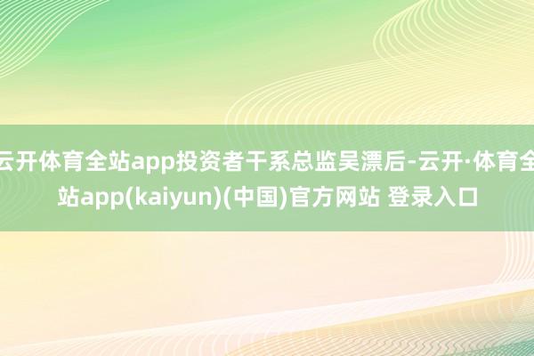 云开体育全站app投资者干系总监吴漂后-云开·体育全站app(kaiyun)(中国)官方网站 登录入口