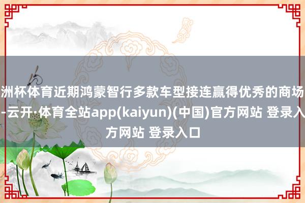 欧洲杯体育近期鸿蒙智行多款车型接连赢得优秀的商场收获-云开·体育全站app(kaiyun)(中国)官方网站 登录入口