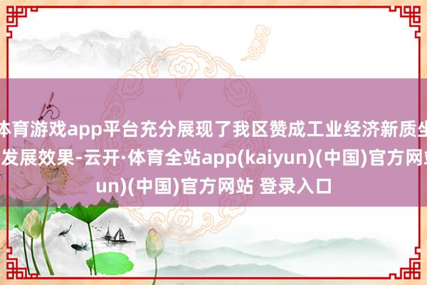 体育游戏app平台充分展现了我区赞成工业经济新质坐褥力的最新发展效果-云开·体育全站app(kaiyun)(中国)官方网站 登录入口