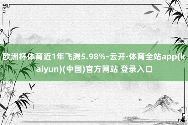 欧洲杯体育近1年飞腾5.98%-云开·体育全站app(kaiyun)(中国)官方网站 登录入口