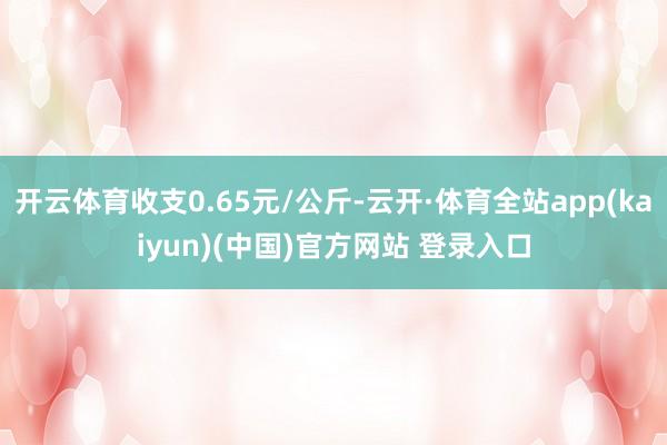 开云体育收支0.65元/公斤-云开·体育全站app(kaiyun)(中国)官方网站 登录入口