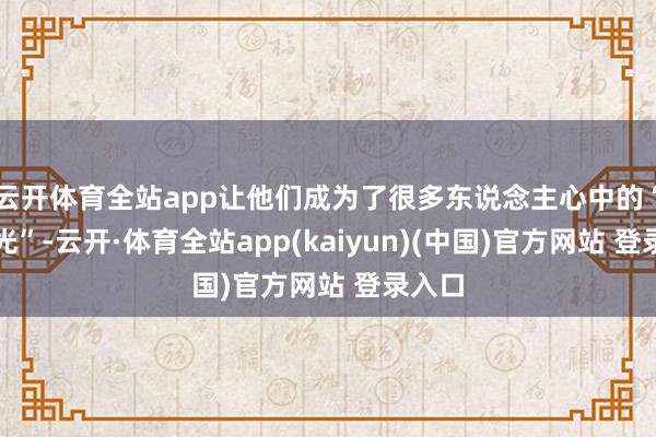 云开体育全站app让他们成为了很多东说念主心中的“白蟾光”-云开·体育全站app(kaiyun)(中国)官方网站 登录入口