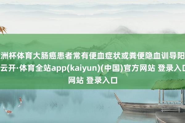 欧洲杯体育大肠癌患者常有便血症状或粪便隐血训导阳性-云开·体育全站app(kaiyun)(中国)官方网站 登录入口
