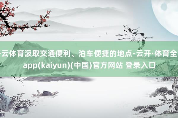 开云体育汲取交通便利、泊车便捷的地点-云开·体育全站app(kaiyun)(中国)官方网站 登录入口