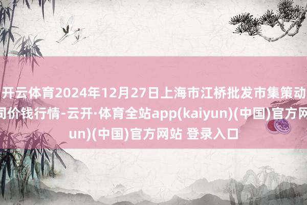 开云体育2024年12月27日上海市江桥批发市集策动经管有限公司价钱行情-云开·体育全站app(kaiyun)(中国)官方网站 登录入口