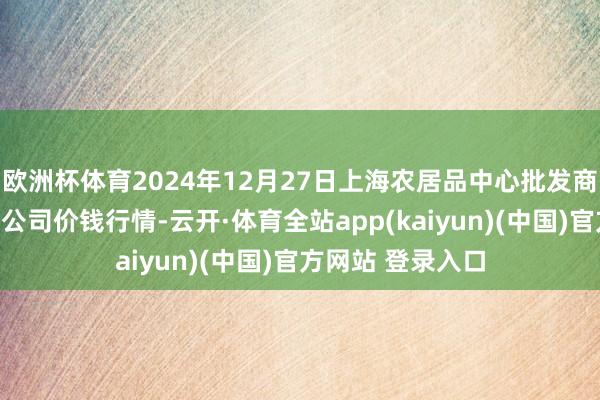 欧洲杯体育2024年12月27日上海农居品中心批发商场预计惩办有限公司价钱行情-云开·体育全站app(kaiyun)(中国)官方网站 登录入口