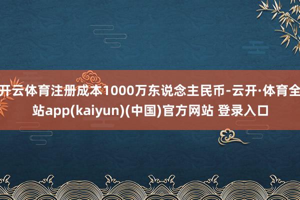 开云体育注册成本1000万东说念主民币-云开·体育全站app(kaiyun)(中国)官方网站 登录入口