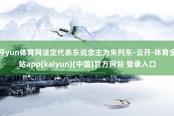 开yun体育网法定代表东说念主为朱列东-云开·体育全站app(kaiyun)(中国)官方网站 登录入口