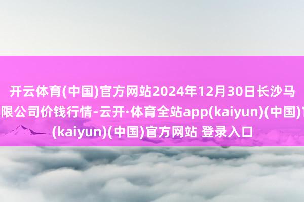 开云体育(中国)官方网站2024年12月30日长沙马王堆农家具股份有限公司价钱行情-云开·体育全站app(kaiyun)(中国)官方网站 登录入口