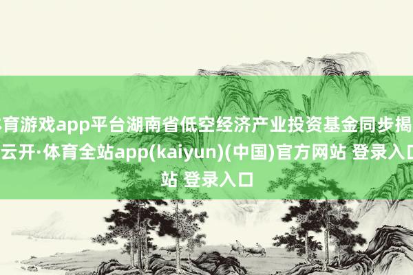 体育游戏app平台湖南省低空经济产业投资基金同步揭牌-云开·体育全站app(kaiyun)(中国)官方网站 登录入口