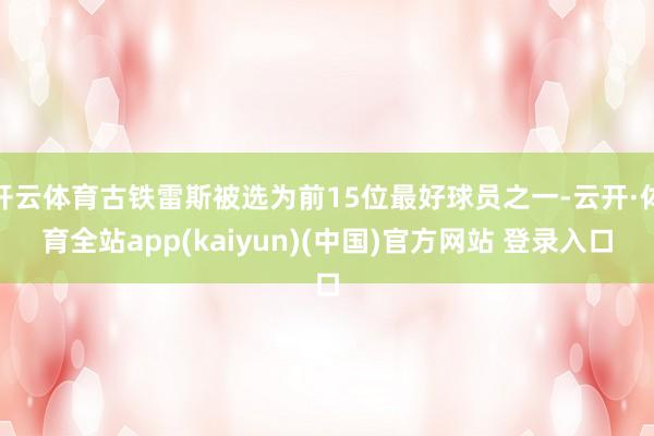 开云体育古铁雷斯被选为前15位最好球员之一-云开·体育全站app(kaiyun)(中国)官方网站 登录入口