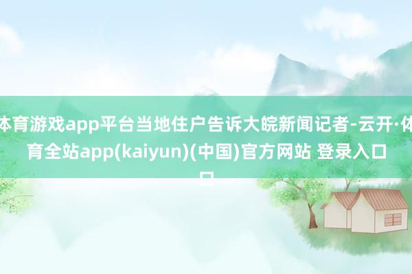 体育游戏app平台当地住户告诉大皖新闻记者-云开·体育全站app(kaiyun)(中国)官方网站 登录入口