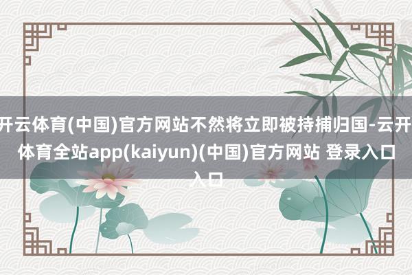 开云体育(中国)官方网站不然将立即被持捕归国-云开·体育全站app(kaiyun)(中国)官方网站 登录入口