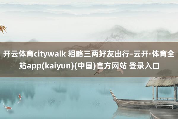 开云体育citywalk 粗略三两好友出行-云开·体育全站app(kaiyun)(中国)官方网站 登录入口