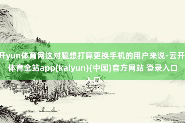 开yun体育网这对臆想打算更换手机的用户来说-云开·体育全站app(kaiyun)(中国)官方网站 登录入口