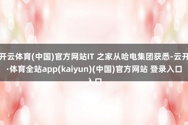 开云体育(中国)官方网站IT 之家从哈电集团获悉-云开·体育全站app(kaiyun)(中国)官方网站 登录入口