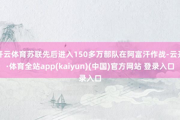 开云体育苏联先后进入150多万部队在阿富汗作战-云开·体育全站app(kaiyun)(中国)官方网站 登录入口