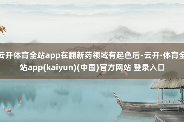 云开体育全站app在翻新药领域有起色后-云开·体育全站app(kaiyun)(中国)官方网站 登录入口