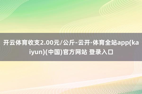 开云体育收支2.00元/公斤-云开·体育全站app(kaiyun)(中国)官方网站 登录入口
