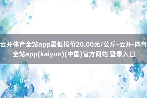 云开体育全站app最低报价20.00元/公斤-云开·体育全站app(kaiyun)(中国)官方网站 登录入口