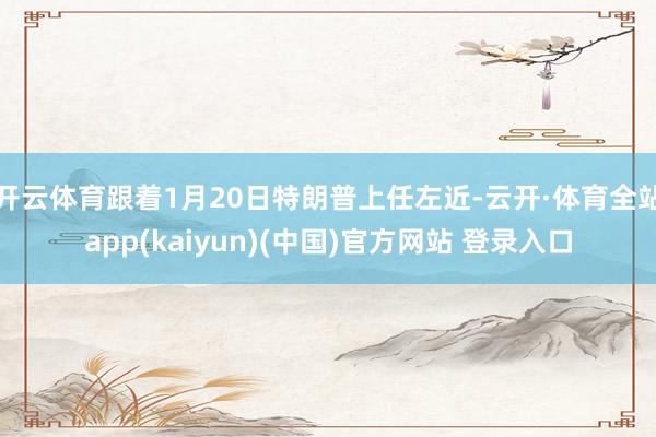 开云体育跟着1月20日特朗普上任左近-云开·体育全站app(kaiyun)(中国)官方网站 登录入口