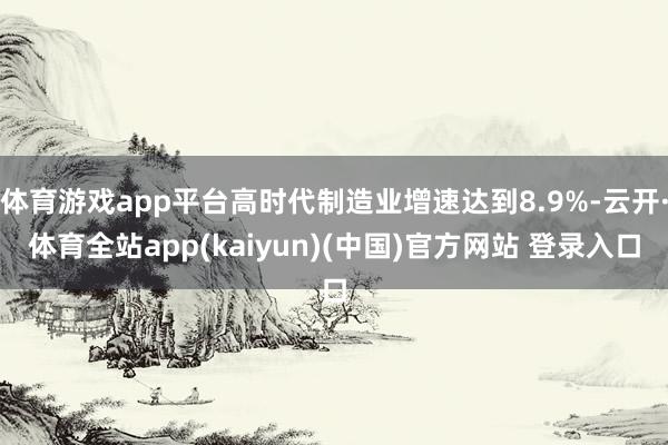 体育游戏app平台高时代制造业增速达到8.9%-云开·体育全站app(kaiyun)(中国)官方网站 登录入口