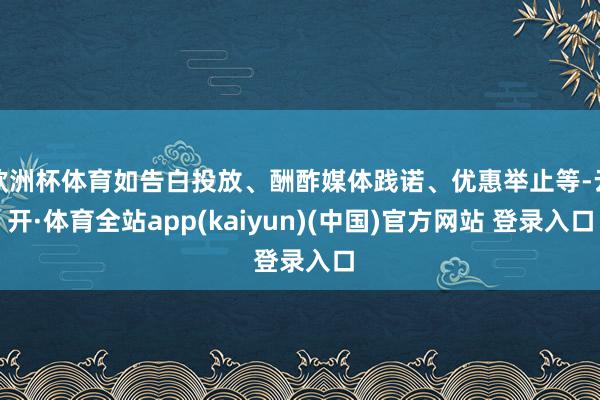 欧洲杯体育如告白投放、酬酢媒体践诺、优惠举止等-云开·体育全站app(kaiyun)(中国)官方网站 登录入口