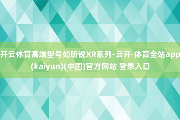 开云体育高端型号如昕锐XR系列-云开·体育全站app(kaiyun)(中国)官方网站 登录入口