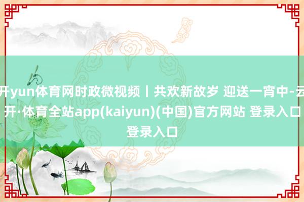开yun体育网时政微视频丨共欢新故岁 迎送一宵中-云开·体育全站app(kaiyun)(中国)官方网站 登录入口