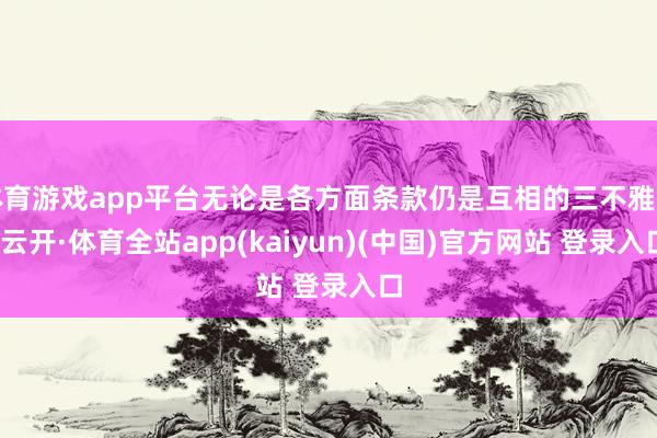 体育游戏app平台无论是各方面条款仍是互相的三不雅等-云开·体育全站app(kaiyun)(中国)官方网站 登录入口