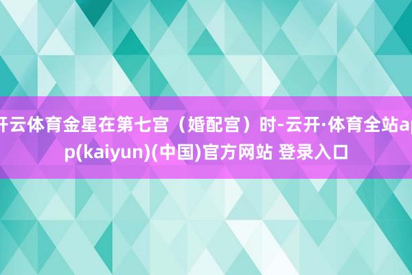 开云体育金星在第七宫（婚配宫）时-云开·体育全站app(kaiyun)(中国)官方网站 登录入口