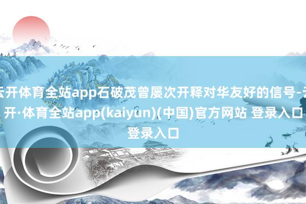 云开体育全站app石破茂曾屡次开释对华友好的信号-云开·体育全站app(kaiyun)(中国)官方网站 登录入口