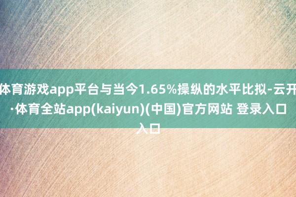 体育游戏app平台与当今1.65%操纵的水平比拟-云开·体育全站app(kaiyun)(中国)官方网站 登录入口