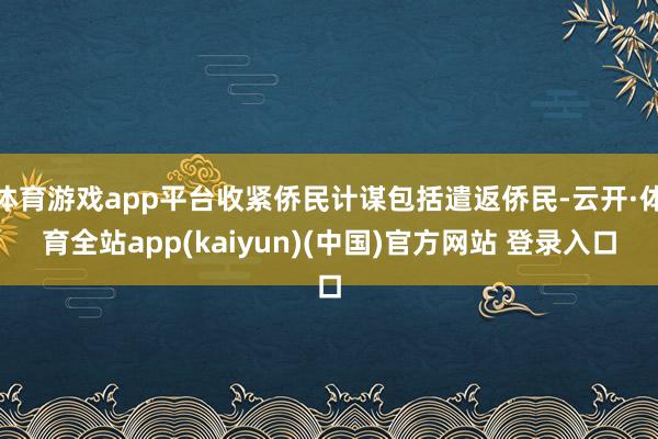 体育游戏app平台收紧侨民计谋包括遣返侨民-云开·体育全站app(kaiyun)(中国)官方网站 登录入口