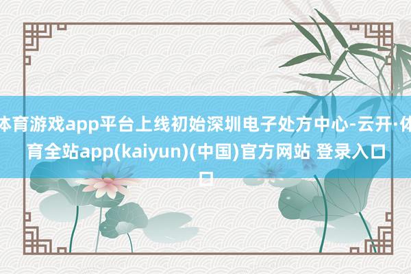 体育游戏app平台上线初始深圳电子处方中心-云开·体育全站app(kaiyun)(中国)官方网站 登录入口