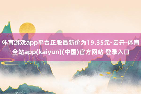 体育游戏app平台正股最新价为19.35元-云开·体育全站app(kaiyun)(中国)官方网站 登录入口