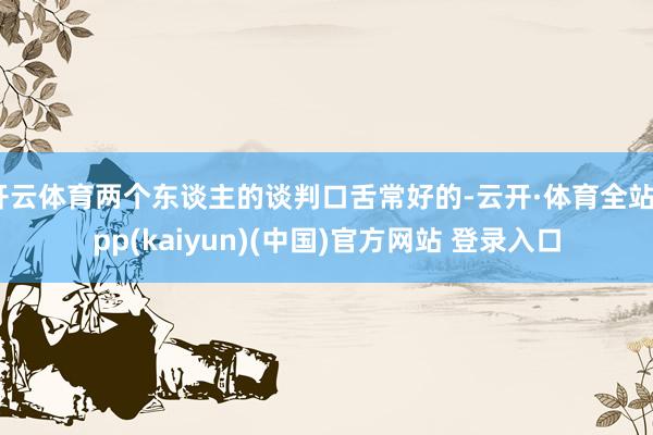 开云体育两个东谈主的谈判口舌常好的-云开·体育全站app(kaiyun)(中国)官方网站 登录入口