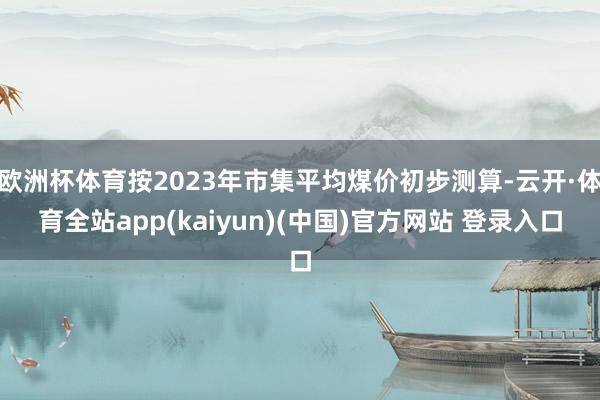 欧洲杯体育按2023年市集平均煤价初步测算-云开·体育全站app(kaiyun)(中国)官方网站 登录入口