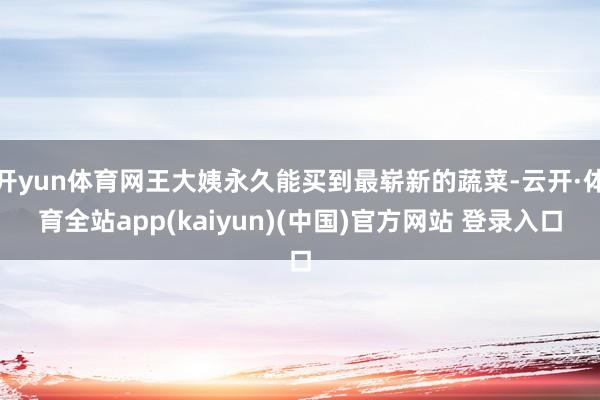 开yun体育网王大姨永久能买到最崭新的蔬菜-云开·体育全站app(kaiyun)(中国)官方网站 登录入口