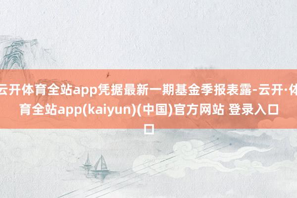云开体育全站app凭据最新一期基金季报表露-云开·体育全站app(kaiyun)(中国)官方网站 登录入口