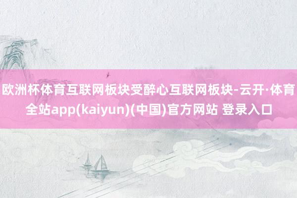 欧洲杯体育　　互联网板块受醉心　　互联网板块-云开·体育全站app(kaiyun)(中国)官方网站 登录入口