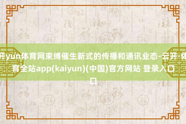 开yun体育网束缚催生新式的传播和通讯业态-云开·体育全站app(kaiyun)(中国)官方网站 登录入口