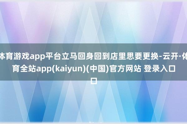 体育游戏app平台立马回身回到店里思要更换-云开·体育全站app(kaiyun)(中国)官方网站 登录入口