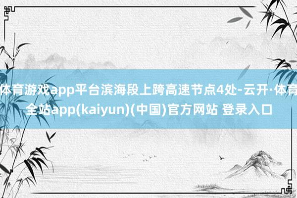 体育游戏app平台滨海段上跨高速节点4处-云开·体育全站app(kaiyun)(中国)官方网站 登录入口