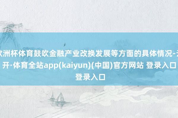 欧洲杯体育鼓吹金融产业改换发展等方面的具体情况-云开·体育全站app(kaiyun)(中国)官方网站 登录入口