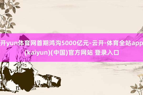 开yun体育网首期鸿沟5000亿元-云开·体育全站app(kaiyun)(中国)官方网站 登录入口